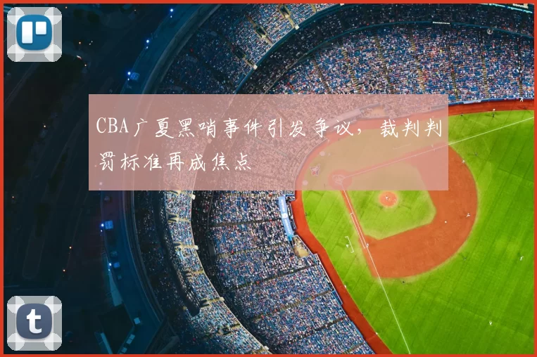 CBA广夏黑哨事件引发争议，裁判判罚标准再成焦点