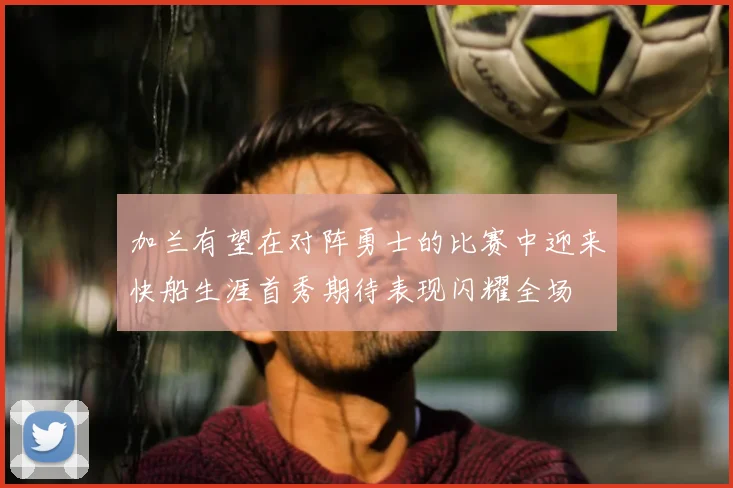 加兰有望在对阵勇士的比赛中迎来快船生涯首秀期待表现闪耀全场