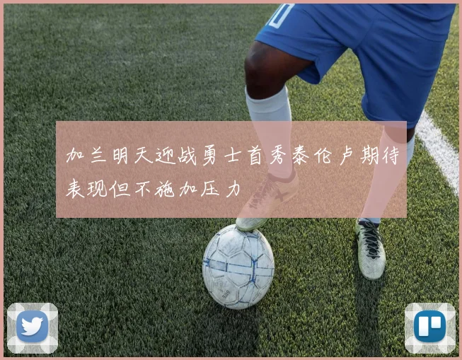 加兰明天迎战勇士首秀泰伦卢期待表现但不施加压力