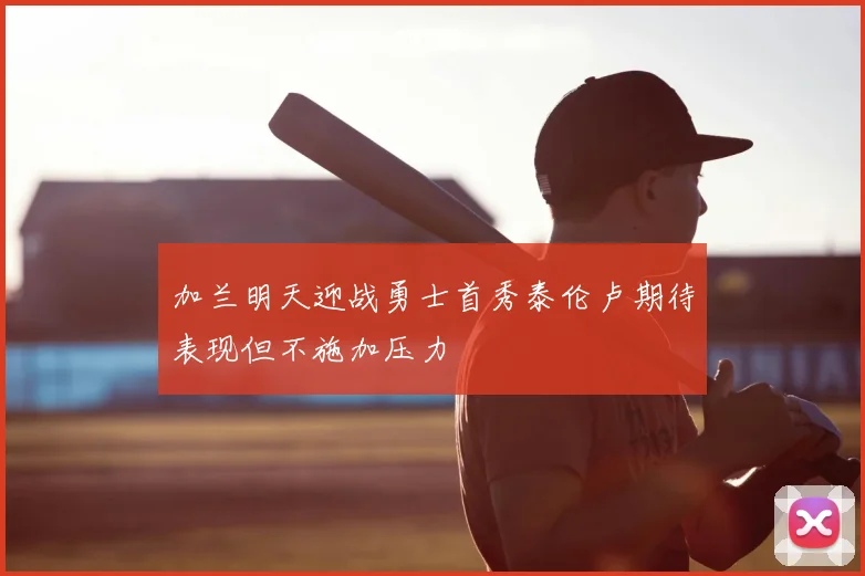 加兰明天迎战勇士首秀泰伦卢期待表现但不施加压力