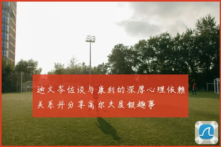 迪文岑佐谈与康利的深厚心理依赖关系并分享高尔夫度假趣事