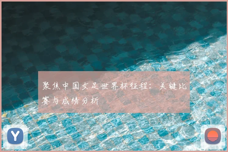 聚焦中国女足世界杯征程：关键比赛与成绩分析