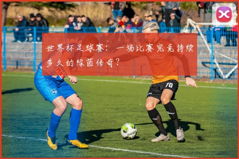 世界杯足球赛：一场比赛究竟持续多久的绿茵传奇？