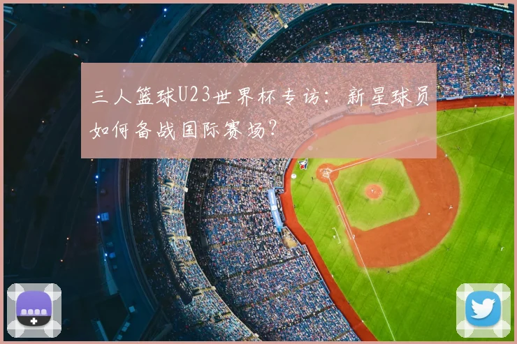 三人篮球U23世界杯专访：新星球员如何备战国际赛场？