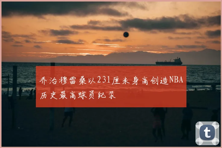 乔治穆雷桑以231厘米身高创造NBA历史最高球员纪录