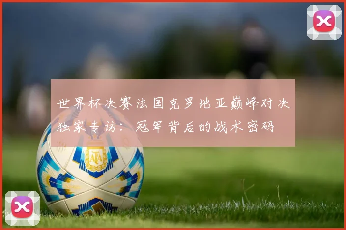 世界杯决赛法国克罗地亚巅峰对决独家专访：冠军背后的战术密码