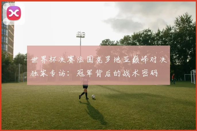 世界杯决赛法国克罗地亚巅峰对决独家专访：冠军背后的战术密码