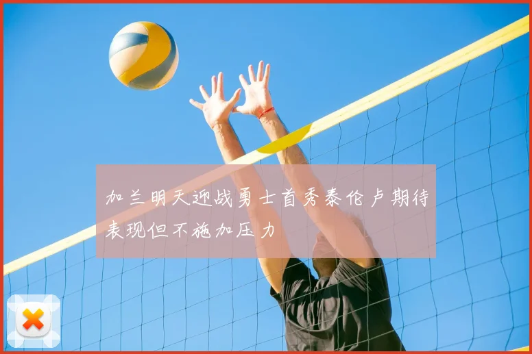 加兰明天迎战勇士首秀泰伦卢期待表现但不施加压力