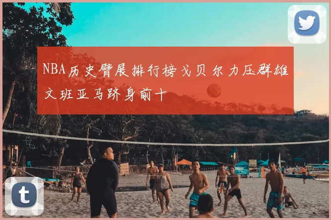 NBA历史臂展排行榜戈贝尔力压群雄文班亚马跻身前十
