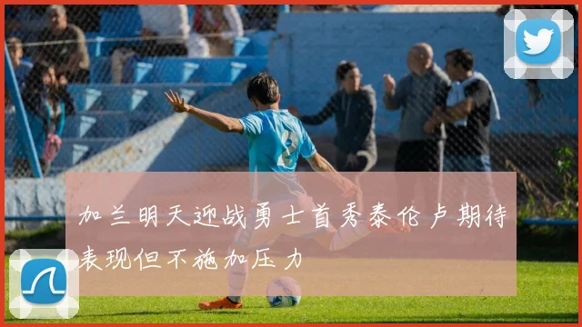 加兰明天迎战勇士首秀泰伦卢期待表现但不施加压力