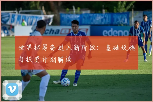 世界杯筹备进入新阶段：基础设施与投资计划解读