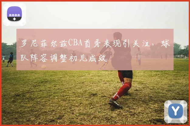 罗尼菲尔兹CBA首秀表现引关注，球队阵容调整初见成效