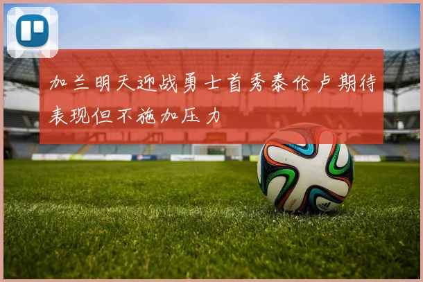 加兰明天迎战勇士首秀泰伦卢期待表现但不施加压力
