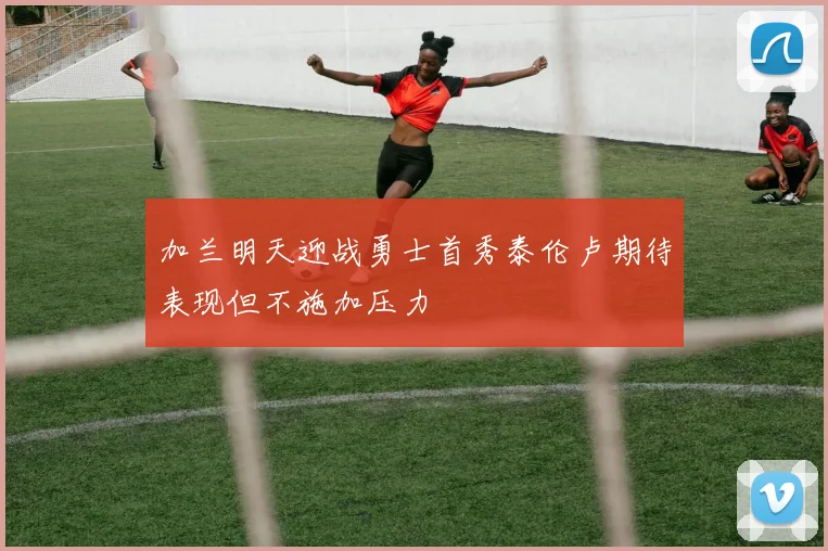 加兰明天迎战勇士首秀泰伦卢期待表现但不施加压力