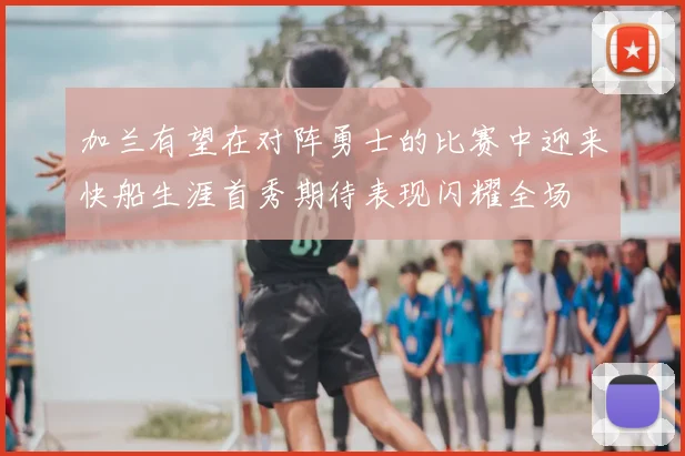 加兰有望在对阵勇士的比赛中迎来快船生涯首秀期待表现闪耀全场