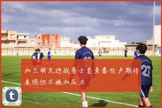 加兰明天迎战勇士首秀泰伦卢期待表现但不施加压力