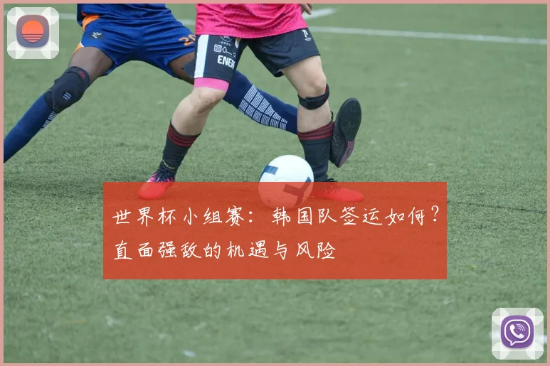世界杯小组赛:韩国队签运如何?直面强敌的机遇与风险