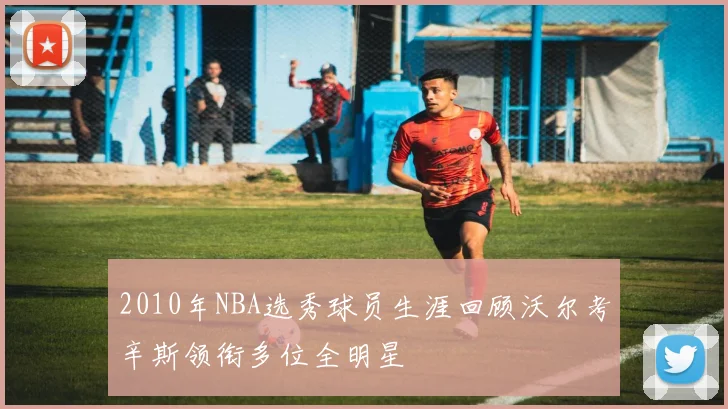 2010年NBA选秀球员生涯回顾沃尔考辛斯领衔多位全明星
