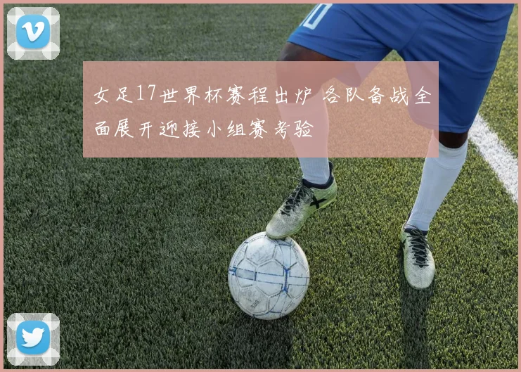 女足17世界杯赛程出炉 各队备战全面展开迎接小组赛考验