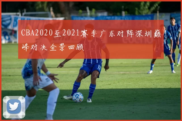 CBA2020至2021赛季广东对阵深圳巅峰对决全景回顾