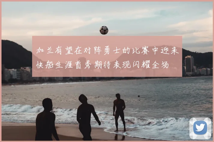 加兰有望在对阵勇士的比赛中迎来快船生涯首秀期待表现闪耀全场