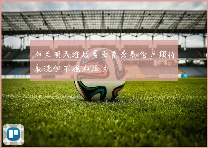 加兰明天迎战勇士首秀泰伦卢期待表现但不施加压力