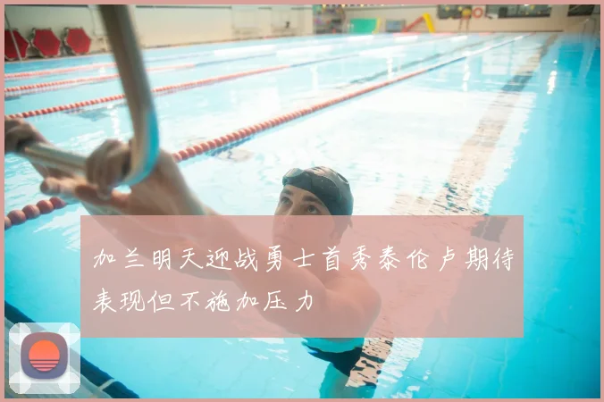 加兰明天迎战勇士首秀泰伦卢期待表现但不施加压力