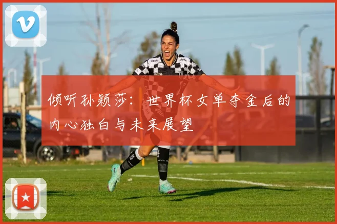 倾听孙颖莎：世界杯女单夺金后的内心独白与未来展望