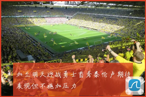 加兰明天迎战勇士首秀泰伦卢期待表现但不施加压力