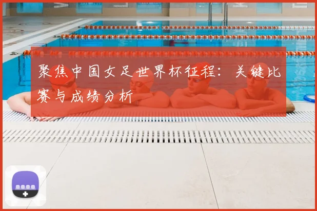 聚焦中国女足世界杯征程：关键比赛与成绩分析