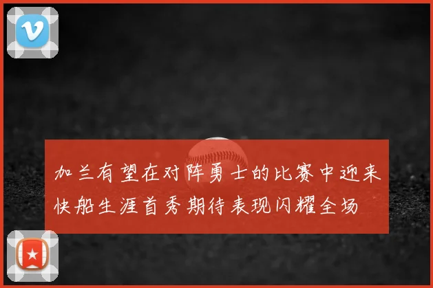 加兰有望在对阵勇士的比赛中迎来快船生涯首秀期待表现闪耀全场