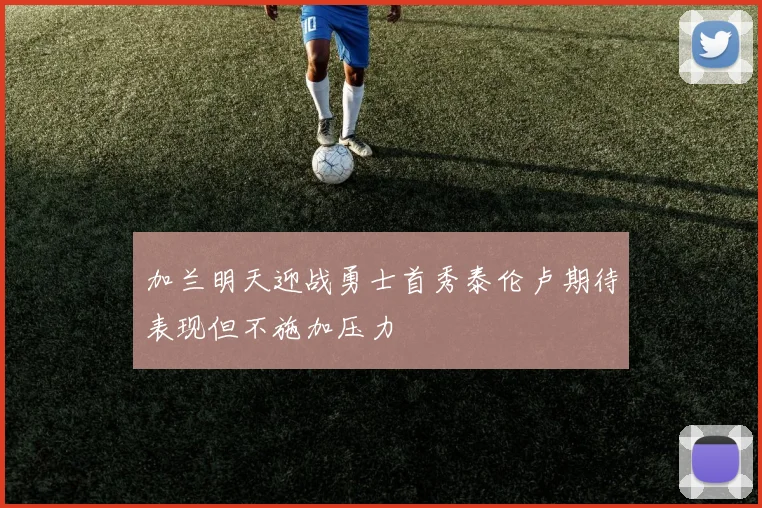 加兰明天迎战勇士首秀泰伦卢期待表现但不施加压力