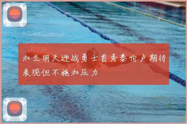 加兰明天迎战勇士首秀泰伦卢期待表现但不施加压力