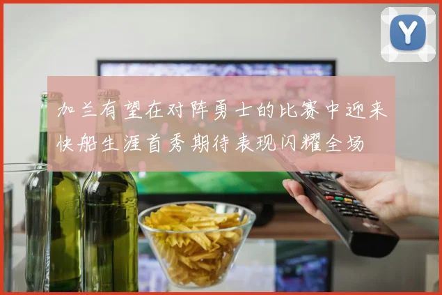 加兰有望在对阵勇士的比赛中迎来快船生涯首秀期待表现闪耀全场