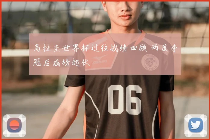 乌拉圭世界杯过往战绩回顾 两度夺冠后成绩起伏