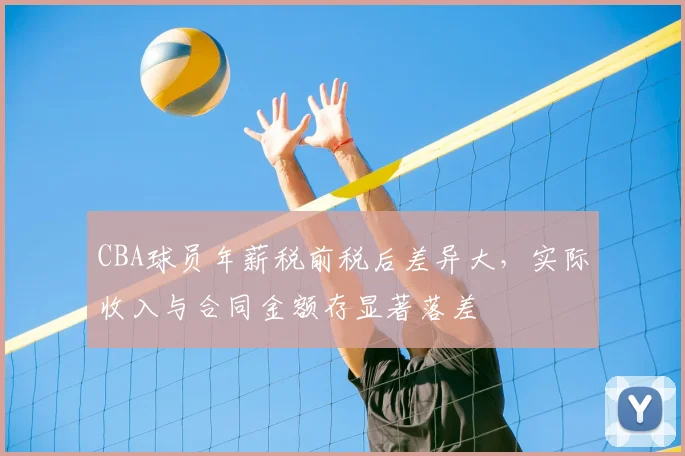 CBA球员年薪税前税后差异大，实际收入与合同金额存显著落差