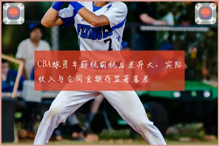 CBA球员年薪税前税后差异大,实际收入与合同金额存显著落差