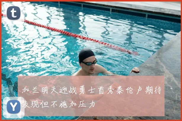 加兰明天迎战勇士首秀泰伦卢期待表现但不施加压力