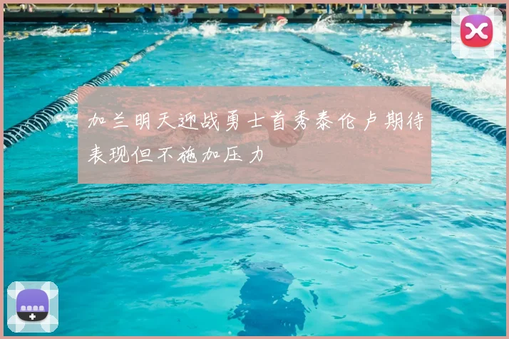 加兰明天迎战勇士首秀泰伦卢期待表现但不施加压力