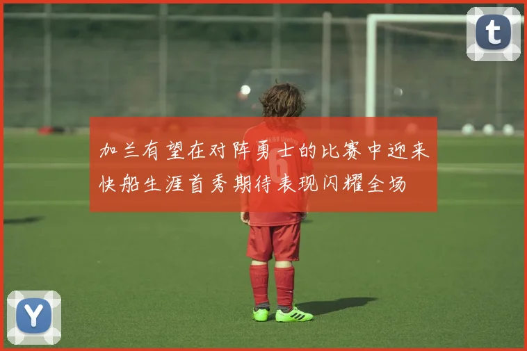 加兰有望在对阵勇士的比赛中迎来快船生涯首秀期待表现闪耀全场