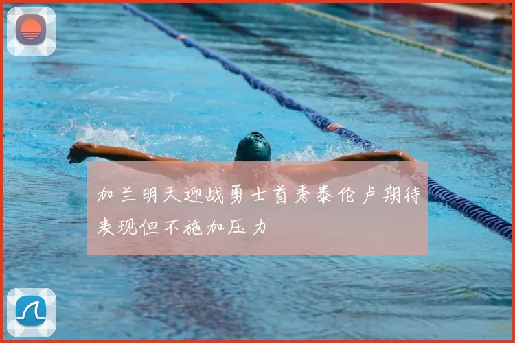 加兰明天迎战勇士首秀泰伦卢期待表现但不施加压力