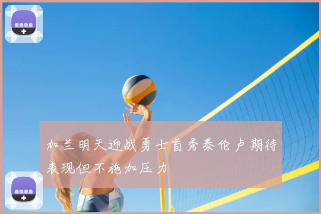加兰明天迎战勇士首秀泰伦卢期待表现但不施加压力