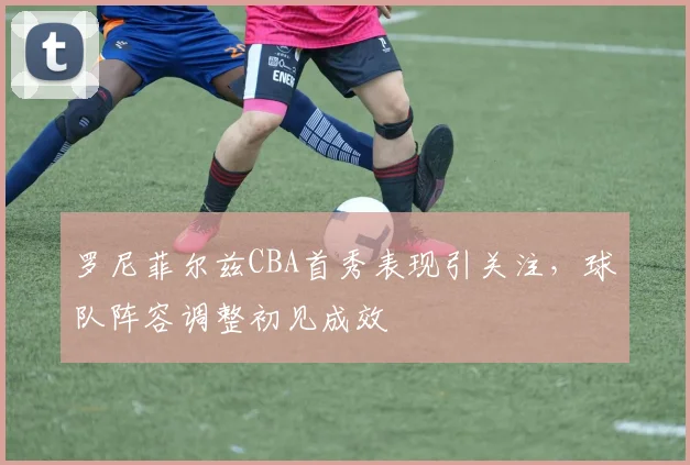 罗尼菲尔兹CBA首秀表现引关注，球队阵容调整初见成效