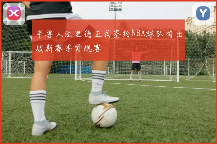 半兽人法里德正式签约NBA球队将出战新赛季常规赛