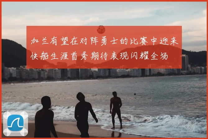 加兰有望在对阵勇士的比赛中迎来快船生涯首秀期待表现闪耀全场