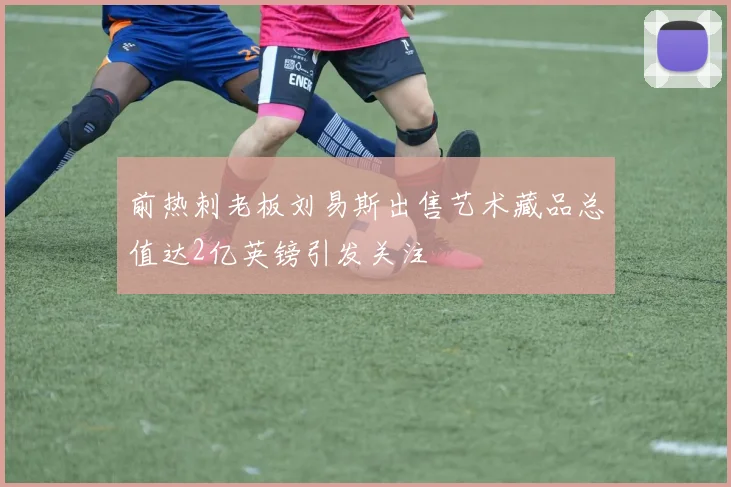 前热刺老板刘易斯出售艺术藏品总值达2亿英镑引发关注