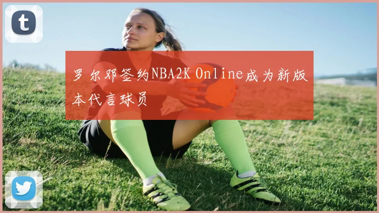 罗尔邓签约NBA2K Online成为新版本代言球员
