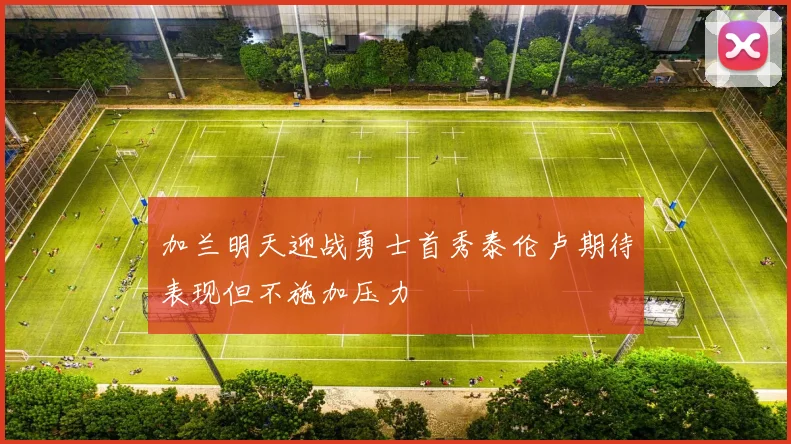 加兰明天迎战勇士首秀泰伦卢期待表现但不施加压力