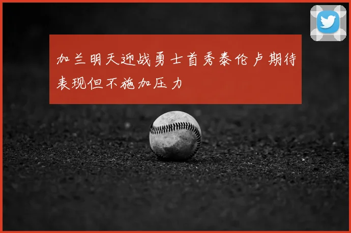 加兰明天迎战勇士首秀泰伦卢期待表现但不施加压力
