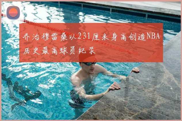 乔治穆雷桑以231厘米身高创造NBA历史最高球员纪录